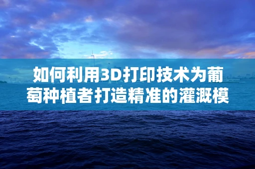 如何利用3D打印技术为葡萄种植者打造精准的灌溉模型？