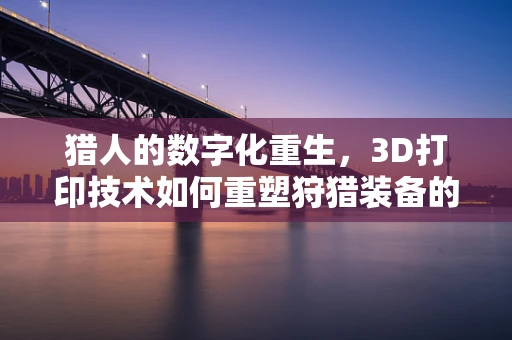 猎人的数字化重生，3D打印技术如何重塑狩猎装备的未来？