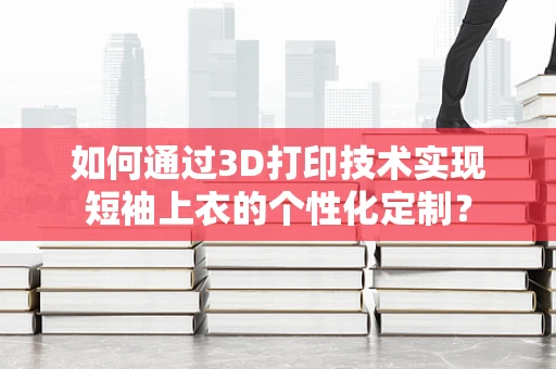 如何通过3D打印技术实现短袖上衣的个性化定制？