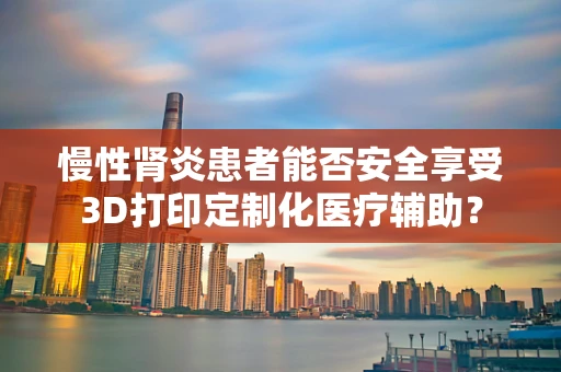 慢性肾炎患者能否安全享受3D打印定制化医疗辅助？