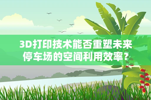 3D打印技术能否重塑未来停车场的空间利用效率？