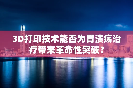 3D打印技术能否为胃溃疡治疗带来革命性突破？