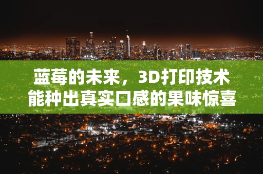 蓝莓的未来，3D打印技术能种出真实口感的果味惊喜吗？