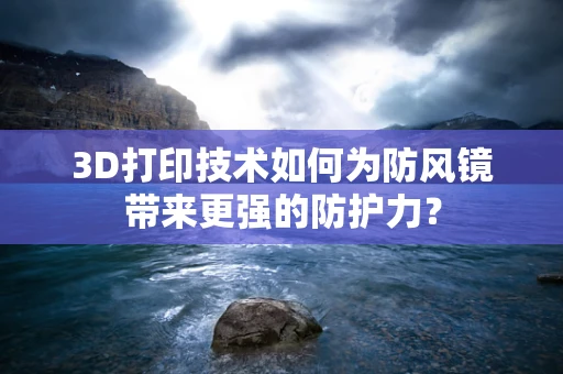 3D打印技术如何为防风镜带来更强的防护力？