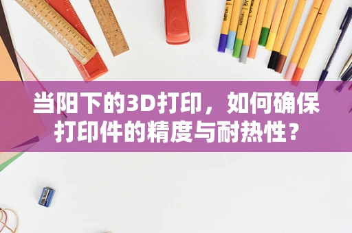 当阳下的3D打印，如何确保打印件的精度与耐热性？