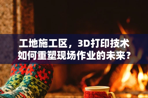 工地施工区，3D打印技术如何重塑现场作业的未来？