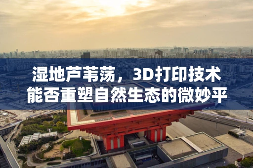 湿地芦苇荡，3D打印技术能否重塑自然生态的微妙平衡？