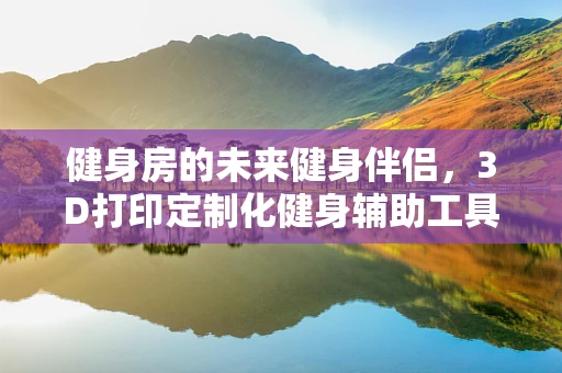 健身房的未来健身伴侣，3D打印定制化健身辅助工具能否成为潮流？