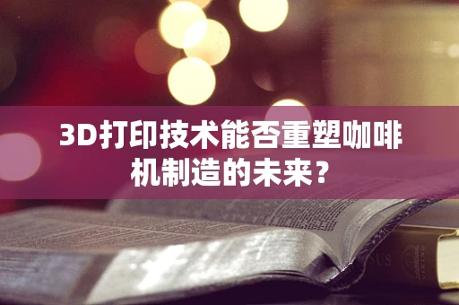 3D打印技术能否重塑咖啡机制造的未来？