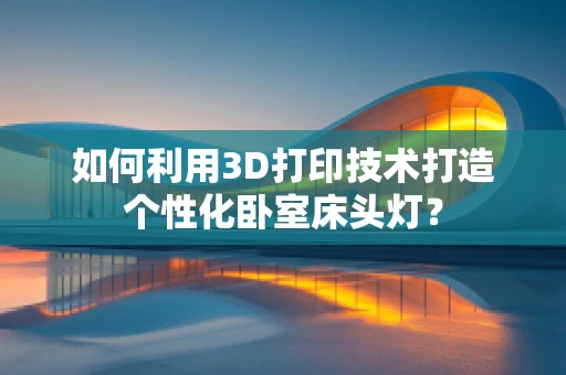 如何利用3D打印技术打造个性化卧室床头灯？