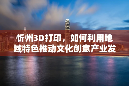 忻州3D打印，如何利用地域特色推动文化创意产业发展？
