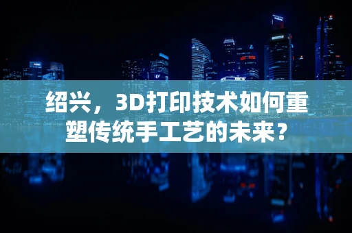 绍兴，3D打印技术如何重塑传统手工艺的未来？