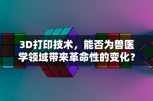 3D打印技术，能否为兽医学领域带来革命性的变化？