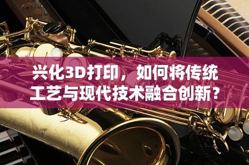 兴化3D打印，如何将传统工艺与现代技术融合创新？