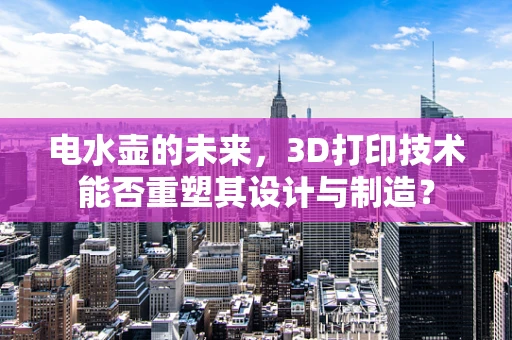 电水壶的未来，3D打印技术能否重塑其设计与制造？