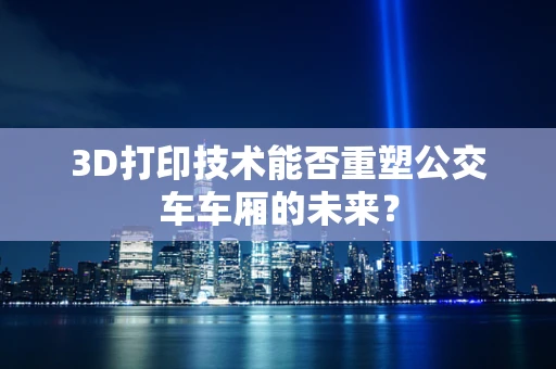 3D打印技术能否重塑公交车车厢的未来？