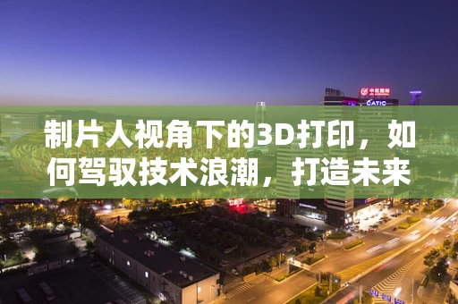制片人视角下的3D打印，如何驾驭技术浪潮，打造未来影视制作新纪元？