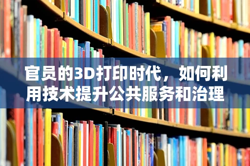 官员的3D打印时代，如何利用技术提升公共服务和治理效率？