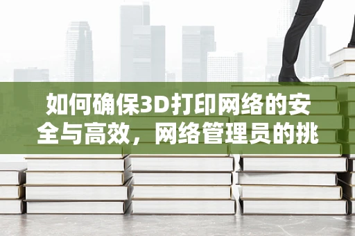 如何确保3D打印网络的安全与高效，网络管理员的挑战与策略？