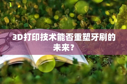 3D打印技术能否重塑牙刷的未来？