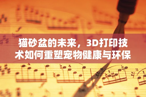 猫砂盆的未来，3D打印技术如何重塑宠物健康与环保？