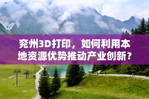 兖州3D打印，如何利用本地资源优势推动产业创新？