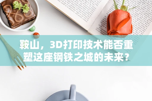 鞍山，3D打印技术能否重塑这座钢铁之城的未来？