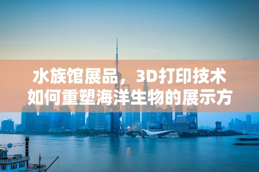 水族馆展品，3D打印技术如何重塑海洋生物的展示方式？