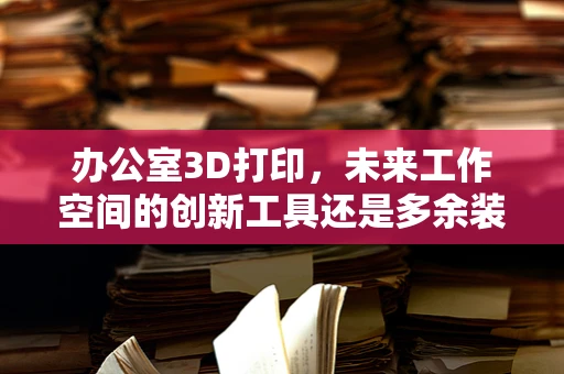 办公室3D打印，未来工作空间的创新工具还是多余装饰？
