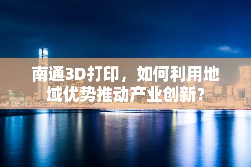 南通3D打印，如何利用地域优势推动产业创新？
