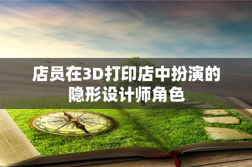 店员在3D打印店中扮演的隐形设计师角色