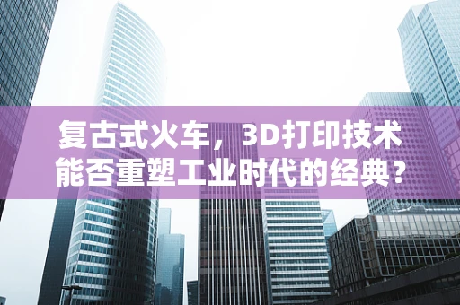 复古式火车，3D打印技术能否重塑工业时代的经典？