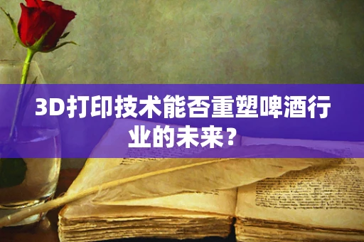 3D打印技术能否重塑啤酒行业的未来？