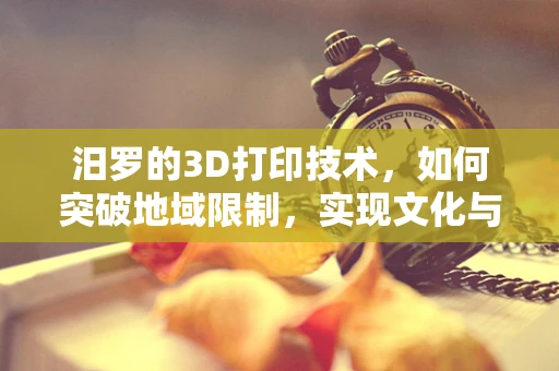 汨罗的3D打印技术，如何突破地域限制，实现文化与创新的融合？
