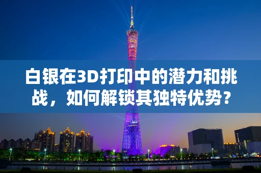 白银在3D打印中的潜力和挑战，如何解锁其独特优势？
