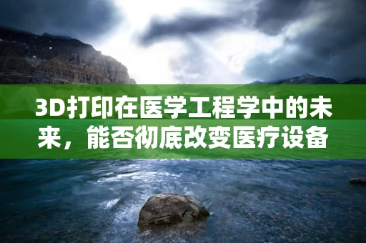 3D打印在医学工程学中的未来，能否彻底改变医疗设备与植入物的定制化？
