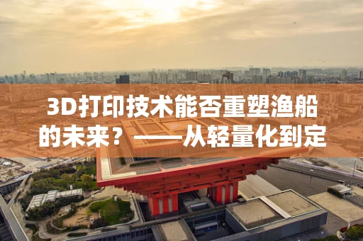 3D打印技术能否重塑渔船的未来？——从轻量化到定制化的变革