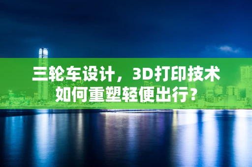 三轮车设计，3D打印技术如何重塑轻便出行？