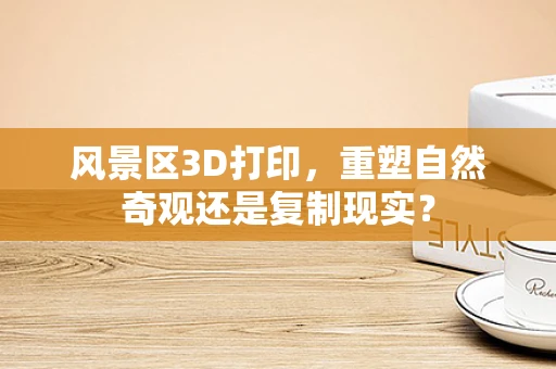 风景区3D打印，重塑自然奇观还是复制现实？
