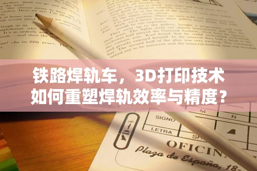 铁路焊轨车，3D打印技术如何重塑焊轨效率与精度？