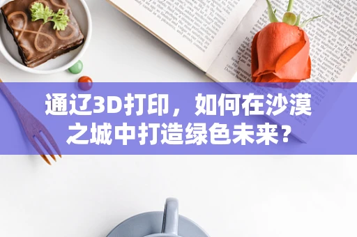 通辽3D打印，如何在沙漠之城中打造绿色未来？