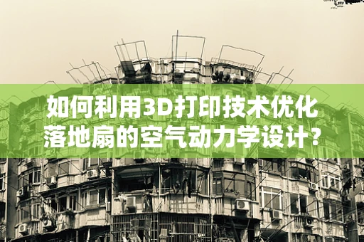 如何利用3D打印技术优化落地扇的空气动力学设计？