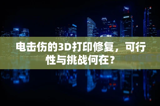电击伤的3D打印修复，可行性与挑战何在？