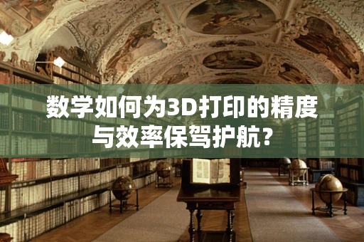 数学如何为3D打印的精度与效率保驾护航？