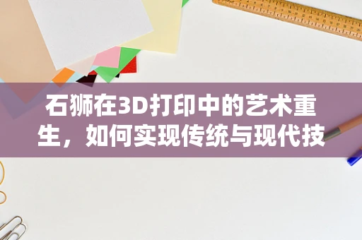 石狮在3D打印中的艺术重生，如何实现传统与现代技术的完美融合？