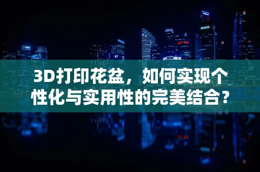 3D打印花盆，如何实现个性化与实用性的完美结合？