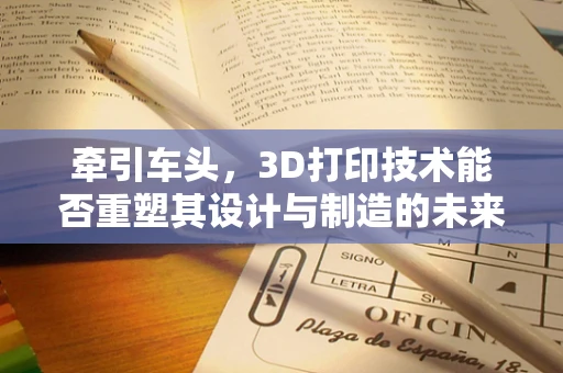 牵引车头，3D打印技术能否重塑其设计与制造的未来？
