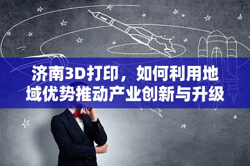 济南3D打印，如何利用地域优势推动产业创新与升级？