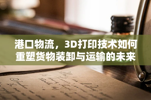 港口物流，3D打印技术如何重塑货物装卸与运输的未来？