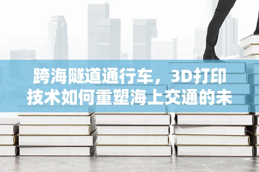 跨海隧道通行车，3D打印技术如何重塑海上交通的未来？